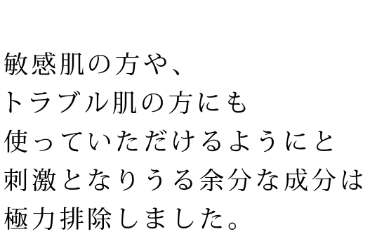 敏感肌の方や、トラブル肌の方にも使っていただけるようにと刺激となりうる余分な成分は極力排除しました。