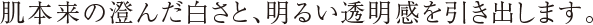 肌本来の澄んだ白さと、明るい透明感を引き出します。