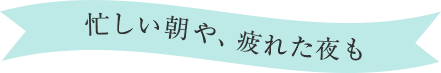 忙しい朝や、疲れた夜も