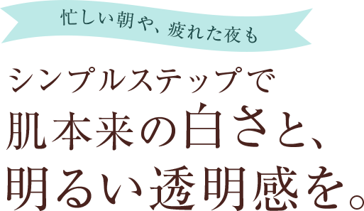 忙しい朝や、疲れた夜もシンプルステップで肌本来の白さと、明るい透明感を。