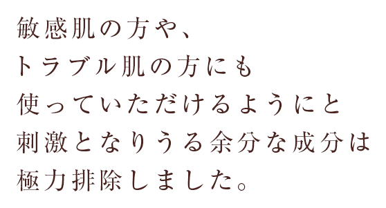 敏感肌の方や、トラブル肌の方にも使っていただけるようにと刺激となりうる余分な成分は極力排除しました。