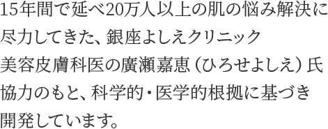 15年間で延べ20万人以上の肌の悩み解決に尽力してきた、銀座よしえクリニック美容皮膚科医の廣瀬嘉恵（ひろせよしえ）氏協力のもと、科学的・医学的根拠に基づき開発しています。