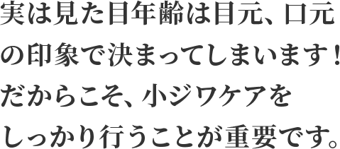 実は見た目年齢は目元、口元の印象で決まってしまいます！だからこそ、小ジワケアをしっかり行うことが重要です。