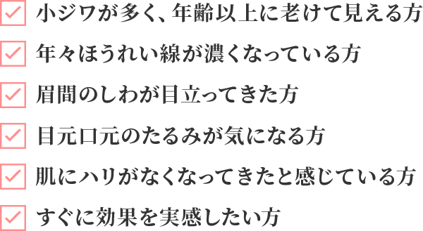 小ジワが多く、年齢以上に老けて見える方、年々ほうれい線が濃くなっている方、眉間のしわが目立ってきた方、目元口元のたるみが気になる方、肌にハリがなくなってきたと感じている方、すぐに効果を実感したい方