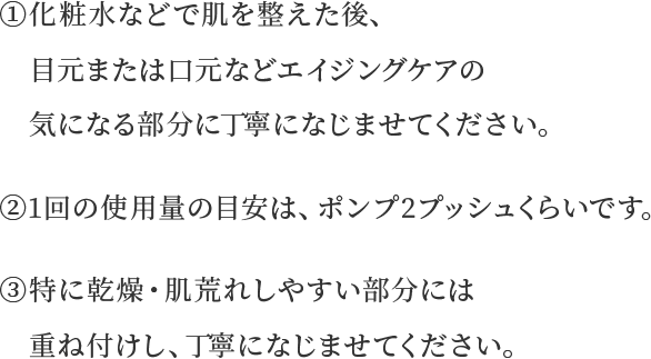 ①化粧水などで肌を整えた後、目元または口元などエイジングケアの気になる部分に丁寧になじませてください。②1回の使用量の目安は、ポンプ2プッシュくらいです。③特に乾燥・肌荒れしやすい部分には重ね付けし、丁寧になじませてください。